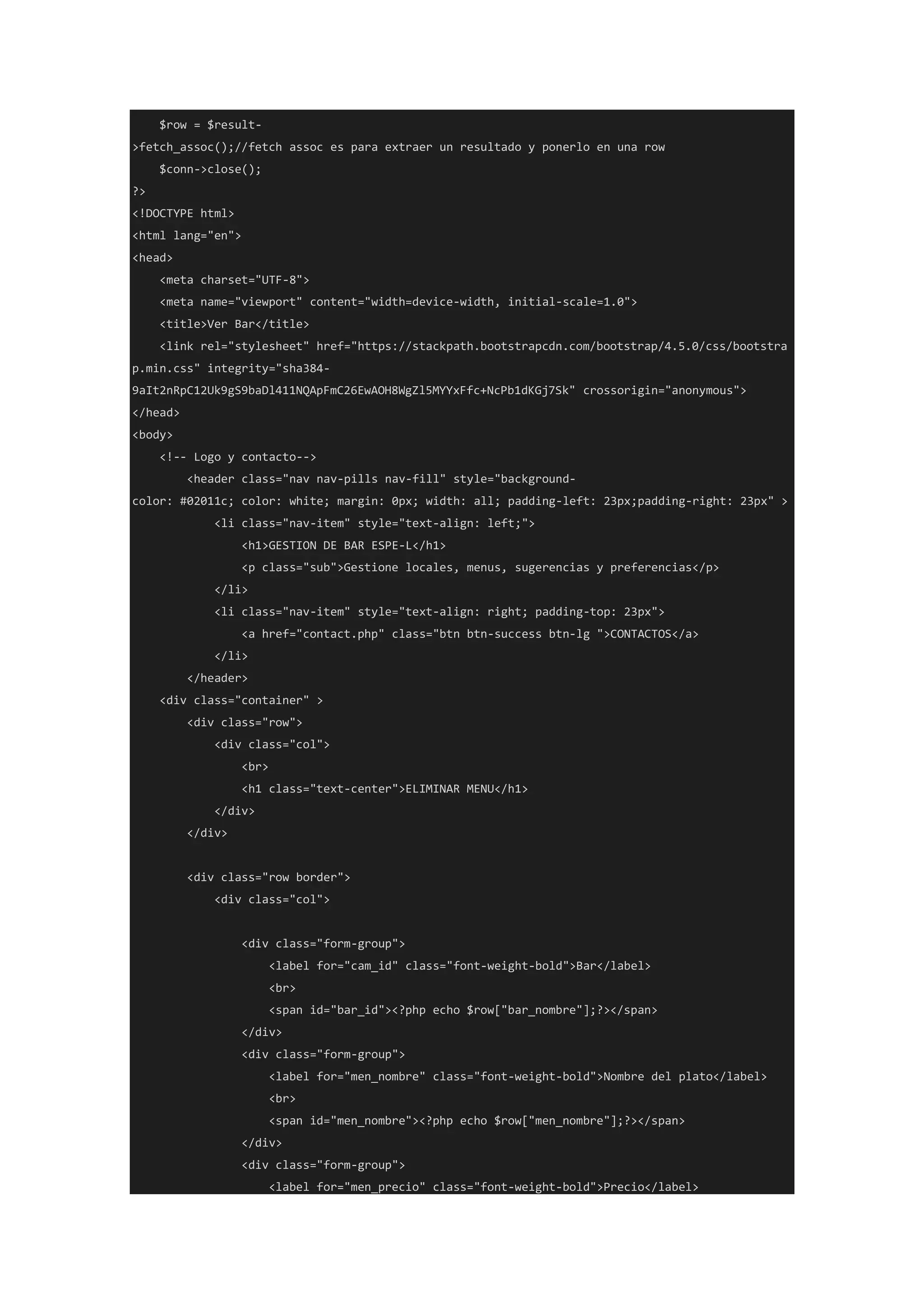 $row = $result-
>fetch_assoc();//fetch assoc es para extraer un resultado y ponerlo en una row
$conn->close();
?>
<!DOCTYPE html>
<html lang="en">
<head>
<meta charset="UTF-8">
<meta name="viewport" content="width=device-width, initial-scale=1.0">
<title>Ver Bar</title>
<link rel="stylesheet" href="https://stackpath.bootstrapcdn.com/bootstrap/4.5.0/css/bootstra
p.min.css" integrity="sha384-
9aIt2nRpC12Uk9gS9baDl411NQApFmC26EwAOH8WgZl5MYYxFfc+NcPb1dKGj7Sk" crossorigin="anonymous">
</head>
<body>
<!-- Logo y contacto-->
<header class="nav nav-pills nav-fill" style="background-
color: #02011c; color: white; margin: 0px; width: all; padding-left: 23px;padding-right: 23px" >
<li class="nav-item" style="text-align: left;">
<h1>GESTION DE BAR ESPE-L</h1>
<p class="sub">Gestione locales, menus, sugerencias y preferencias</p>
</li>
<li class="nav-item" style="text-align: right; padding-top: 23px">
<a href="contact.php" class="btn btn-success btn-lg ">CONTACTOS</a>
</li>
</header>
<div class="container" >
<div class="row">
<div class="col">
<br>
<h1 class="text-center">ELIMINAR MENU</h1>
</div>
</div>
<div class="row border">
<div class="col">
<div class="form-group">
<label for="cam_id" class="font-weight-bold">Bar</label>
<br>
<span id="bar_id"><?php echo $row["bar_nombre"];?></span>
</div>
<div class="form-group">
<label for="men_nombre" class="font-weight-bold">Nombre del plato</label>
<br>
<span id="men_nombre"><?php echo $row["men_nombre"];?></span>
</div>
<div class="form-group">
<label for="men_precio" class="font-weight-bold">Precio</label>
 