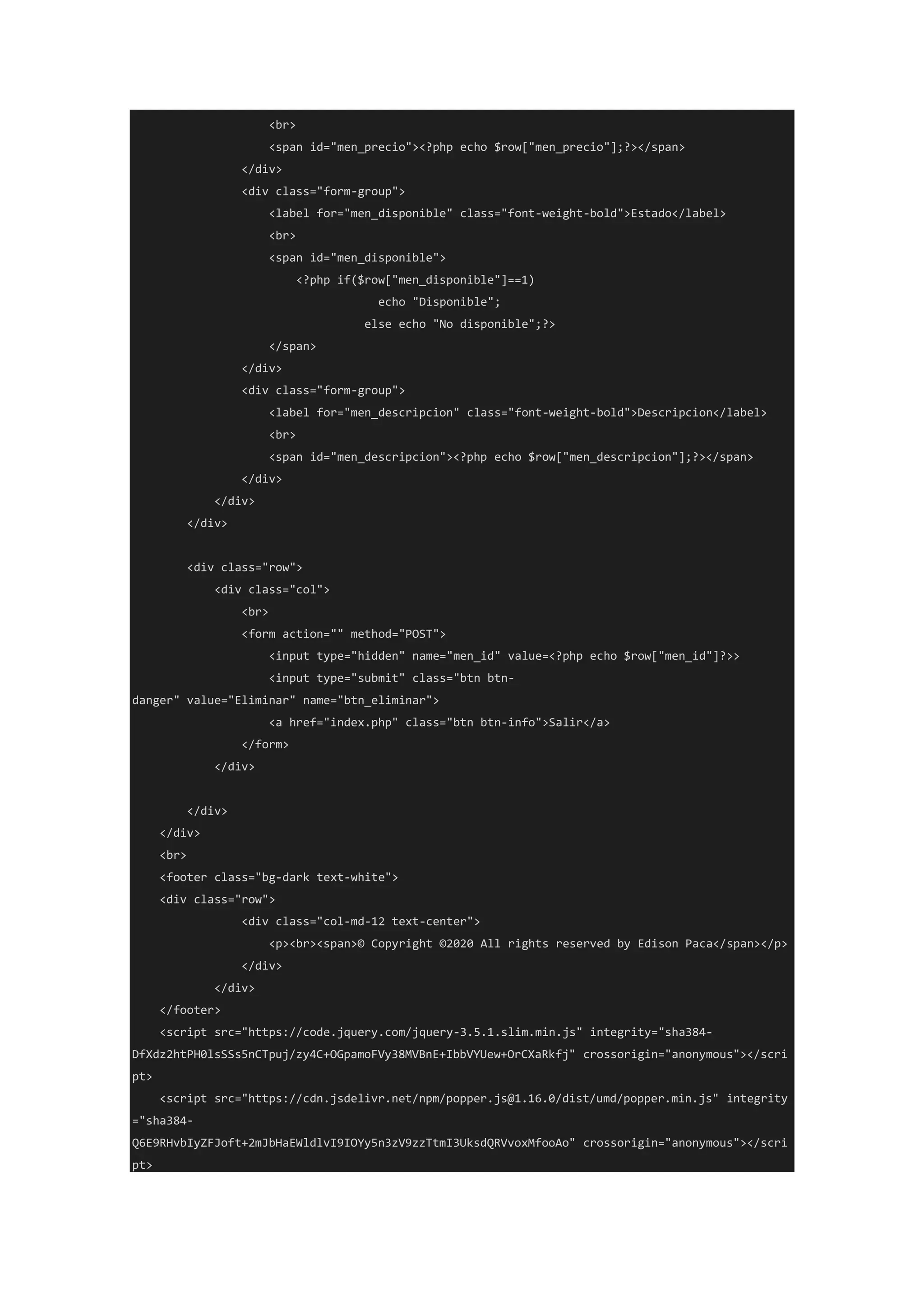 <br>
<span id="men_precio"><?php echo $row["men_precio"];?></span>
</div>
<div class="form-group">
<label for="men_disponible" class="font-weight-bold">Estado</label>
<br>
<span id="men_disponible">
<?php if($row["men_disponible"]==1)
echo "Disponible";
else echo "No disponible";?>
</span>
</div>
<div class="form-group">
<label for="men_descripcion" class="font-weight-bold">Descripcion</label>
<br>
<span id="men_descripcion"><?php echo $row["men_descripcion"];?></span>
</div>
</div>
</div>
<div class="row">
<div class="col">
<br>
<form action="" method="POST">
<input type="hidden" name="men_id" value=<?php echo $row["men_id"]?>>
<input type="submit" class="btn btn-
danger" value="Eliminar" name="btn_eliminar">
<a href="index.php" class="btn btn-info">Salir</a>
</form>
</div>
</div>
</div>
<br>
<footer class="bg-dark text-white">
<div class="row">
<div class="col-md-12 text-center">
<p><br><span>© Copyright ©2020 All rights reserved by Edison Paca</span></p>
</div>
</div>
</footer>
<script src="https://code.jquery.com/jquery-3.5.1.slim.min.js" integrity="sha384-
DfXdz2htPH0lsSSs5nCTpuj/zy4C+OGpamoFVy38MVBnE+IbbVYUew+OrCXaRkfj" crossorigin="anonymous"></scri
pt>
<script src="https://cdn.jsdelivr.net/npm/popper.js@1.16.0/dist/umd/popper.min.js" integrity
="sha384-
Q6E9RHvbIyZFJoft+2mJbHaEWldlvI9IOYy5n3zV9zzTtmI3UksdQRVvoxMfooAo" crossorigin="anonymous"></scri
pt>
 