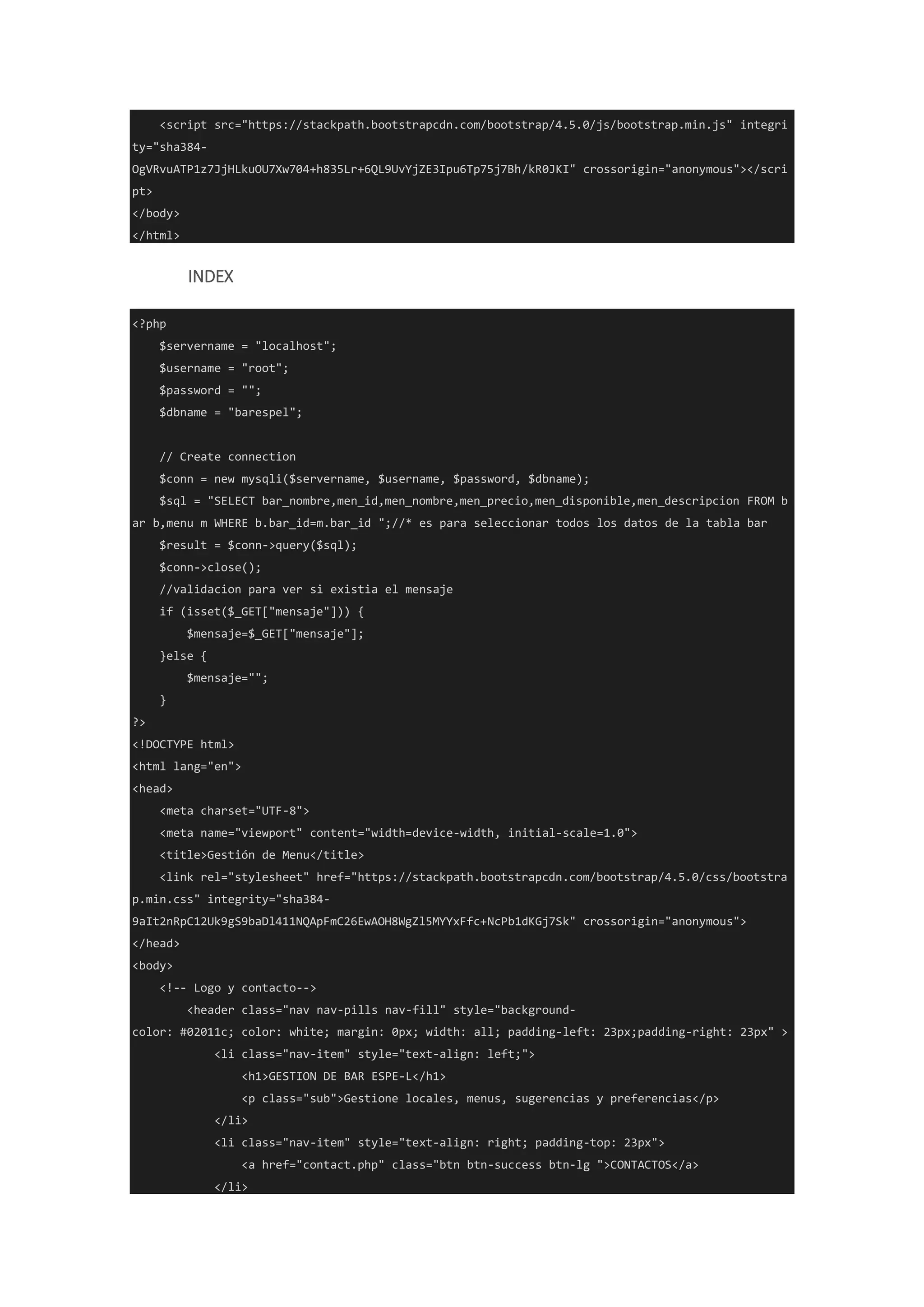 <script src="https://stackpath.bootstrapcdn.com/bootstrap/4.5.0/js/bootstrap.min.js" integri
ty="sha384-
OgVRvuATP1z7JjHLkuOU7Xw704+h835Lr+6QL9UvYjZE3Ipu6Tp75j7Bh/kR0JKI" crossorigin="anonymous"></scri
pt>
</body>
</html>
INDEX
<?php
$servername = "localhost";
$username = "root";
$password = "";
$dbname = "barespel";
// Create connection
$conn = new mysqli($servername, $username, $password, $dbname);
$sql = "SELECT bar_nombre,men_id,men_nombre,men_precio,men_disponible,men_descripcion FROM b
ar b,menu m WHERE b.bar_id=m.bar_id ";//* es para seleccionar todos los datos de la tabla bar
$result = $conn->query($sql);
$conn->close();
//validacion para ver si existia el mensaje
if (isset($_GET["mensaje"])) {
$mensaje=$_GET["mensaje"];
}else {
$mensaje="";
}
?>
<!DOCTYPE html>
<html lang="en">
<head>
<meta charset="UTF-8">
<meta name="viewport" content="width=device-width, initial-scale=1.0">
<title>Gestión de Menu</title>
<link rel="stylesheet" href="https://stackpath.bootstrapcdn.com/bootstrap/4.5.0/css/bootstra
p.min.css" integrity="sha384-
9aIt2nRpC12Uk9gS9baDl411NQApFmC26EwAOH8WgZl5MYYxFfc+NcPb1dKGj7Sk" crossorigin="anonymous">
</head>
<body>
<!-- Logo y contacto-->
<header class="nav nav-pills nav-fill" style="background-
color: #02011c; color: white; margin: 0px; width: all; padding-left: 23px;padding-right: 23px" >
<li class="nav-item" style="text-align: left;">
<h1>GESTION DE BAR ESPE-L</h1>
<p class="sub">Gestione locales, menus, sugerencias y preferencias</p>
</li>
<li class="nav-item" style="text-align: right; padding-top: 23px">
<a href="contact.php" class="btn btn-success btn-lg ">CONTACTOS</a>
</li>
 