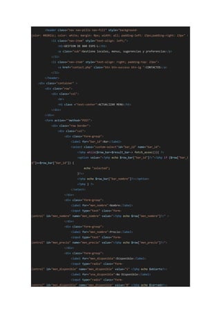 <header class="nav nav-pills nav-fill" style="background-
color: #02011c; color: white; margin: 0px; width: all; padding-left: 23px;padding-right: 23px" >
<li class="nav-item" style="text-align: left;">
<h1>GESTION DE BAR ESPE-L</h1>
<p class="sub">Gestione locales, menus, sugerencias y preferencias</p>
</li>
<li class="nav-item" style="text-align: right; padding-top: 23px">
<a href="contact.php" class="btn btn-success btn-lg ">CONTACTOS</a>
</li>
</header>
<div class="container" >
<div class="row">
<div class="col">
<br>
<h1 class ="text-center">ACTUALIZAR MENU</h1>
</div>
</div>
<form action=""method="POST">
<div class="row border">
<div class="col">
<div class="form-group">
<label for="bar_id">Bar</label>
<select class="custom-select"id="bar_id" name="bar_id">
<?php while($row_bar=$result_bar-> fetch_assoc()){ ?>
<option value="<?php echo $row_bar["bar_id"]?>"<?php if ($row["bar_i
d"]==$row_bar["bar_id"]) {
echo "selected";
}?>>
<?php echo $row_bar["bar_nombre"]?></option>
<?php } ?>
</select>
</div>
<div class="form-group">
<label for="men_nombre">Nombre</label>
<input type="text" class="form-
control" id="men_nombre" name="men_nombre" value="<?php echo $row["men_nombre"]?>" >
</div>
<div class="form-group">
<label for="men_nombre">Precio</label>
<input type="text" class="form-
control" id="men_precio" name="men_precio" value="<?php echo $row["men_precio"]?>">
</div>
<div class="form-group">
<label for="men_disponible">Disponible</label>
<input type="radio" class="form-
control" id="men_disponible" name="men_disponible" value="1" <?php echo $abierto?>>
<label for="sna_disponible">No Disponible</label>
<input type="radio" class="form-
control" id="men_disponible" name="men_disponible" value="0" <?php echo $cerrado?>>
 