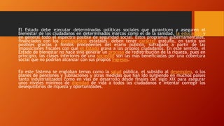 El Estado debe ejecutar determinadas políticas sociales que garanticen y aseguren el
bienestar de los ciudadanos en determinados marcos como el de la sanidad, la educación y
en general todo el espectro posible de seguridad social. Estos programas gubernamentales,
financiados con los presupuestos estatales, deben tener carácter gratuito, en tanto son
posibles gracias a fondos procedentes del erario público, sufragado a partir de las
imposiciones fiscales con que el Estado grava a los propios ciudadanos. En este sentido, el
Estado de bienestar no hace sino generar un proceso de redistribución de la riqueza, pues en
principio, las clases inferiores de una sociedad son las más beneficiadas por una cobertura
social que no podrían alcanzar con sus propios ingresos.
En este Sistema se engloban temas como la salud pública, el subsidio al desempleo, o los
planes de pensiones y jubilaciones y otras medidas que han ido surgiendo en muchos países
tanto industrializados como en vías de desarrollo desde finales del siglo XIX para asegurar
unos niveles mínimos de dignidad de vida a todos los ciudadanos e intentar corregir los
desequilibrios de riqueza y oportunidades.
 