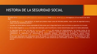 HISTORIA DE LA SEGURIDAD SOCIAL
El prócer de la Independencia y la integración latinoamericana Simón Bolívar, en el discurso de Angostura (15 de febrero de 1819)
dijo:
• "El sistema de gobierno más perfecto, es aquel que produce mayor suma de felicidad posible, mayor suma de seguridad social y
mayor suma de estabilidad política".
• Las Ideas de Simón Bolívar fueron expresadas 62 años antes que la Seguridad Social como tal hiciera su aparición en el mundo.
• No les había llegado su tiempo a las ideas del Libertador, pero fructificaron y fueron denominadas según él lo había adelantado.
• La Seguridad Social como tal nace en Alemania como producto del proceso de industrialización, las fuertes luchas de los
trabajadores, la presión de las iglesias, de algunos grupos políticos y sectores académicos de la época. Primeramente los
trabajadores se organizaron en asociaciones de autoayuda solidaria, destacando las mutuales de socorro mutuo,
las cooperativas de consumo y los sindicatos. Eran los tiempos en que Alemania era gobernada por el Káiser Guillermo II, como
primer gran documento de compromiso social del Estado, se caracteriza el Mensaje Imperial, de 17 de Noviembre de 1821,
anunciando protección al trabajador, en caso de perder su base existencial por enfermedad, accidente, vejez o invalidez total o
parcial.
 