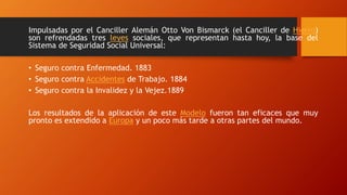 Impulsadas por el Canciller Alemán Otto Von Bismarck (el Canciller de Hierro)
son refrendadas tres leyes sociales, que representan hasta hoy, la base del
Sistema de Seguridad Social Universal:
• Seguro contra Enfermedad. 1883
• Seguro contra Accidentes de Trabajo. 1884
• Seguro contra la Invalidez y la Vejez.1889
Los resultados de la aplicación de este Modelo fueron tan eficaces que muy
pronto es extendido a Europa y un poco más tarde a otras partes del mundo.
 