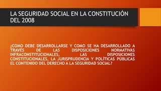 LA SEGURIDAD SOCIAL EN LA CONSTITUCIÓN
DEL 2008
¿COMO DEBE DESARROLLARSE Y COMO SE HA DESARROLLADO A
TRAVÉS DE LAS DISPOSICIONES NORMATIVAS
INFRACONSTITUCIONALES, LAS DISPOSICIONES
CONSTITUCIONALES, LA JURISPRUDENCIA Y POLÍTICAS PÚBLICAS
EL CONTENIDO DEL DERECHO A LA SEGURIDAD SOCIAL?
 