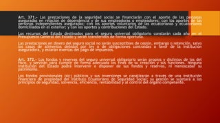 Art. 371.- Las prestaciones de la seguridad social se financiarán con el aporte de las personas
aseguradas en relación de dependencia y de sus empleadoras o empleadores; con los aportes de las
personas independientes aseguradas; con los aportes voluntarios de las ecuatorianas y ecuatorianos
domiciliados en el exterior; y con los aportes y contribuciones del Estado.
Los recursos del Estado destinados para el seguro universal obligatorio constarán cada año en el
Presupuesto General del Estado y serán transferidos de forma oportuna.
Las prestaciones en dinero del seguro social no serán susceptibles de cesión, embargo o retención, salvo
los casos de alimentos debidos por ley o de obligaciones contraídas a favor de la institución
aseguradora, y estarán exentas del pago de impuestos.
Art. 372.- Los fondos y reservas del seguro universal obligatorio serán propios y distintos de los del
fisco, y servirán para cumplir de forma adecuada los fines de su creación y sus funciones. Ninguna
institución del Estado podrá intervenir o disponer de sus fondos y reservas, ni menoscabar su
patrimonio.
Los fondos provisionales (sic) públicos y sus inversiones se canalizarán a través de una institución
financiera de propiedad del Instituto Ecuatoriano de Seguridad Social; su gestión se sujetará a los
principios de seguridad, solvencia, eficiencia, rentabilidad y al control del órgano competente.
 