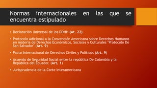 Normas internacionales en las que se
encuentra estipulado
• Declaración Universal de los DDHH (At. 22).
• Protocolo Adicional a la Convención Americana sobre Derechos Humanos
en materia de Derechos Económicos, Sociales y Culturales "Protocolo De
San Salvador" (Art. 9)
• Pacto Internacional de Derechos Civiles y Políticos (Art. 9)
• Acuerdo de Seguridad Social entre la república De Colombia y la
República del Ecuador. (Art. 1)
• Jurisprudencia de la Corte Interamericana
 