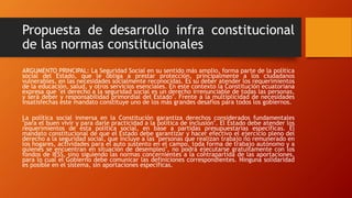 Propuesta de desarrollo infra constitucional
de las normas constitucionales
ARGUMENTO PRINCIPAL: La Seguridad Social en su sentido más amplio, forma parte de la política
social del Estado, que le obliga a prestar protección, principalmente a los ciudadanos
vulnerables, en las necesidades socialmente reconocidas. Es su deber atender los requerimientos
de la educación, salud, y otros servicios esenciales. En este contexto la Constitución ecuatoriana
expresa que "el derecho a la seguridad social es un derecho irrenunciable de todas las personas,
y será deber y responsabilidad primordial del Estado". Frente a la multiplicidad de necesidades
insatisfechas este mandato constituye uno de los más grandes desafíos para todos los gobiernos.
La política social inmersa en la Constitución garantiza derechos considerados fundamentales
"para el buen vivir y para darle practicidad a la política de inclusión". El Estado debe atender los
requerimientos de esta política social, en base a partidas presupuestarias específicas. El
mandato constitucional de que el Estado debe garantizar y hacer efectivo el ejercicio pleno del
derecho a la seguridad social, que incluye a las "personas que realizan trabajo no remunerado en
los hogares, actividades para el auto sustento en el campo, toda forma de trabajo autónomo y a
quienes se encuentran en situación de desempleo", no podrá ejecutarse gratuitamente con los
fondos de IESS, sino siguiendo las normas concernientes a la contrapartida de las aportaciones,
para lo cual el Gobierno debe comunicar las definiciones correspondientes. Ninguna solidaridad
es posible en el sistema, sin aportaciones específicas.
 