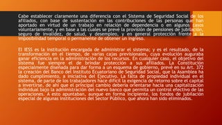 Cabe establecer claramente una diferencia con el Sistema de Seguridad Social de los
afiliados, con base de sustentación en las contribuciones de las personas que han
aportado en virtud de un trabajo en relación de dependencia o en algunos casos
voluntariamente, y en base a las cuales se prevé la provisión de pensiones de jubilación,
seguro de invalidez, de salud, y desempleo, y en general protección frente a la
imposibilidad temporal o permanente de obtener un ingreso.
El IESS es la institución encargada de administrar el sistema; y es el resultado, de la
transformación en el tiempo, de varias cajas previsionales, cuya evolución auguraba
ganar eficiencia en la administración de los recursos. En cualquier caso, el objetivo del
sistema fue siempre el de brindar protección a sus afiliados. La Constitución
especialmente diseñada para dar forma a un esquema de gobierno, prevé en su Art. 372
la creación del Banco del Instituto Ecuatoriano de Seguridad Social, que la Asamblea ha
dado cumplimiento, a iniciativa del Ejecutivo. La falta de propiedad individual en el
sistema, de parte de los trabajadores hace difícil la exigencia de retorno sobre el capital
a invertirse, de ahí que el principal cambio debería orientarse hacia una capitalización
individual bajo la administración del nuevo banco que permita un control efectivo de las
operaciones. A esto apuntaban, aunque en forma incipiente, los fondos de jubilación
especial de algunas instituciones del Sector Público, que ahora han sido eliminados.
 