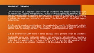 ARGUMENTO DERIVADO 2:
La Constitución de la República del Ecuador en su artículo 372, establece la instauración
de una entidad financiera de propiedad del Instituto Ecuatoriano de Seguridad Social la
cual será responsable de canalizar sus inversiones y administrar los fondos previsionales
públicos, inversiones privativas y no privativas; y, que su gestión se sujetará a los
principios de seguridad, solvencia, eficiencia, rentabilidad y al control del órgano
competente.
Acorde a este mandato constitucional, fue aprobada la creación del Banco del Instituto
Ecuatoriano de Seguridad Social, Biess, mediante ley publicada en el Registro Oficial No.
587 del lunes 11 de mayo de 2009 - Suplemento Ley de Creación del Biess.
El 8 de diciembre de 2009 nació el Banco del IESS con su primera sesión de Directorio.
Establecida como una institución pública con autonomía administrativa, técnica y
financiera, con finalidad social y de servicio público y domicilio principal en la ciudad de
Quito, Distrito Metropolitano, el Banco del Instituto Ecuatoriano de Seguridad Social
abrió las puertas a los afiliados y jubilados el 18 de octubre del año 2010.
 