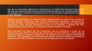 Uno de sus principales objetivos es convertirse en la Institución Financiera más grande
del país que apoye equitativamente proyectos de inversión en los sectores productivos y
estratégicos de la economía ecuatoriana con el fin de fomentar la generación de empleo
y valor agregado.
Acorde a la Ley del Biess, sus funciones más preponderantes son, entre otras, brindar los
distintos servicios financieros como créditos hipotecarios, prendarios y quirografarios,
así como también, operaciones de redescuento de cartera hipotecaria de instituciones
financieras y otros servicios financieros a favor de los afiliados y jubilados del IESS,
mediante operaciones directas o a través del sistema financiero nacional.
Otras funciones del Banco son las inversiones, que se encaminan a través de los
instrumentos que ofrece el mercado de valores para el financiamiento a largo plazo de
proyectos públicos y privados, productivos y de infraestructura que generen rentabilidad
financiera, valor agregado y nuevas fuentes de empleo, así como también inversiones en
títulos de renta fija o variable a través de del mercado primario y secundario.
 