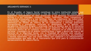 ARGUMENTO DERIVADO 3:
En el Ecuador, el Seguro Social constituye la única institución estatal que
protege directa o indirectamente a más de veinte y cinco por ciento de su
población, incluyéndose en esta protección a las personas económicamente
activas y a sus cónyuges, cesantes, viudas, huérfanos, niños, campesinos y
pescadores artesanales y a sus familias; bajo las coberturas de maternidad,
enfermedad, riesgos del trabajo, invalidez, vejez, muerte y cesantía; y, además
administra los fondos de reserva de los trabajadores y entrega préstamos
quirografarios y prendarios, enfocado el desempeño de su gestión con
perspectiva filosófica dirigida y orientada hacia el hombre que es el elemento
central y fundamental de su atención y de sus objetivos. Por lo que es necesario
analizarla dentro de un contexto conceptual, evolutivo en el orden universal y
nacional, cronológico en el ámbito constitucional y legal y dentro del marco del
Derecho de la Seguridad Social, con la finalidad de orientar este estudio a
contribuir con el conocimiento de la seguridad social ecuatoriana, sus principios
y normas esenciales; con una visión crítica que coadyuve a su mejoramiento,
considerándola que debe ser el instrumento que sirva para la transformación
socioeconómica de nuestra Patria.
 