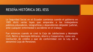 RESEÑA HISTÓRICA DEL IESS
La Seguridad Social en el Ecuador comienza cuando el gobierno en
1905 dictó varias leyes que amparaba a los trabajadores
públicos,educadores, telegrafistas y dependientes delpoder judicial,
ante cualquier enfermedad o accidente en el trabajo.
Fue entonces cuando se creó la Caja de Jubilaciones y Montepío
Civil, Retiro y Montepío Militares, Ahorro y Cooperativa, como una
institución de crédito y que de conformidad con la Ley, se la
denominó Caja de Pensiones
 