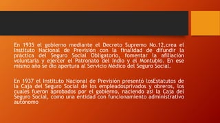 En 1935 el gobierno mediante el Decreto Supremo No.12,crea el
Instituto Nacional de Previsión con la finalidad de difundir la
práctica del Seguro Social Obligatorio, fomentar la afiliación
voluntaria y ejercer el Patronato del Indio y el Montubio. En ese
mismo año se dio apertura al Servicio Médico del Seguro Social.
En 1937 el Instituto Nacional de Previsión presentó losEstatutos de
la Caja del Seguro Social de los empleadosprivados y obreros, los
cuales fueron aprobados por el gobierno, naciendo así la Caja del
Seguro Social, como una entidad con funcionamiento administrativo
autónomo
 