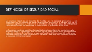 DEFINICIÓN DE SEGURIDAD SOCIAL
La seguridad social es un conjunto de medidas que la sociedad proporciona a sus
integrantes con la finalidad de evitar desequilibrios económicos y sociales que, de no
resolverse, significarían la reducción o la pérdida de los ingresos a causa de contingencias
como la enfermedad, los accidentes, la maternidad o el desempleo, entre otras.
La forma más común de identificar la seguridad social es mediante las prestaciones y la
asistencia médica, sin embargo, esas son solo algunas de las formas en las que se presenta
en la vida cotidiana. En los hechos, la seguridad social también se encuentra en los actos
solidarios e inclusivos de las personas hacia los demás, pues esos actos llevan en sí mismos
la búsqueda del bienestar social.
 