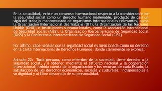 En la actualidad, existe un consenso internacional respecto a la consideración de
la seguridad social como un derecho humano inalienable, producto de casi un
siglo del trabajo mancomunado de organismos internacionales relevantes, como
la Organización Internacional del Trabajo (OIT), la Organización de las Naciones
Unidas (ONU), e instituciones supranacionales, como la Asociación Internacional
de Seguridad Social (AISS), la Organización Iberoamericana de Seguridad Social
(OISS) y la Conferencia Interamericana de Seguridad Social (CISS).
Por último, cabe señalar que la seguridad social es mencionada como un derecho
en la Carta Internacional de Derechos Humanos, donde claramente se expresa:
Artículo 22: Toda persona, como miembro de la sociedad, tiene derecho a la
seguridad social, y a obtener, mediante el esfuerzo nacional y la cooperación
internacional, habida cuenta de la organización y los recursos de cada Estado, la
satisfacción de los derechos económicos, sociales y culturales, indispensables a
su dignidad y al libre desarrollo de su personalidad.
 