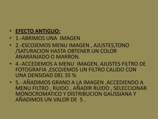 • EFECTO ANTIGUO:
• 1.-ABRIMOS UNA IMAGEN
• 2.-ESCOJEMOS MENU IMAGEN , AJUSTES,TONO
  /SATURACION HASTA OBTENER UN COLOR
  ANARANJADO O MARRON.
• 4.-ACCEDEMOS A MENU IMAGEN, AJUSTES FILTRO DE
  FOTOGRAFIA ,ESCOJEMOS UN FILTRO CALIDO CON
  UNA DENSIDAD DEL 35 %
• 5.- AÑADIMOS GRANO A LA IMAGEN ,ACCEDIENDO A
  MENU FILTRO , RUIDO , AÑADIR RUIDO , SELECCIONAR
  MONOCROMATICO Y DISTRIBUCION GAUSSIANA Y
  AÑADIMOS UN VALOR DE 5 .
 
