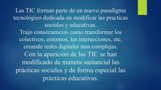 Las TIC forman parte de un nuevo paradigma
tecnológico dedicada en modificar las practicas
sociales y educativas.
Trajo consecuencias como transformar los
colectivos, entornos, las interacciones, etc.
creando redes digitales mas complejas.
Con la aparición de las TIC se han
modificado de manera sustancial las
prácticas sociales y de forma especial las
prácticas educativas.
 