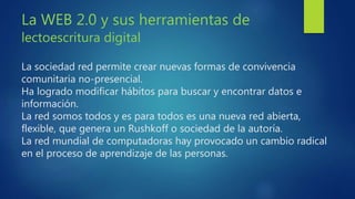 La WEB 2.0 y sus herramientas de
lectoescritura digital
La sociedad red permite crear nuevas formas de convivencia
comunitaria no-presencial.
Ha logrado modificar hábitos para buscar y encontrar datos e
información.
La red somos todos y es para todos es una nueva red abierta,
flexible, que genera un Rushkoff o sociedad de la autoría.
La red mundial de computadoras hay provocado un cambio radical
en el proceso de aprendizaje de las personas.
 