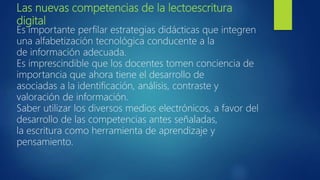 Las nuevas competencias de la lectoescritura
digital
Es importante perfilar estrategias didácticas que integren
una alfabetización tecnológica conducente a la
de información adecuada.
Es imprescindible que los docentes tomen conciencia de
importancia que ahora tiene el desarrollo de
asociadas a la identificación, análisis, contraste y
valoración de información.
Saber utilizar los diversos medios electrónicos, a favor del
desarrollo de las competencias antes señaladas,
la escritura como herramienta de aprendizaje y
pensamiento.
 
