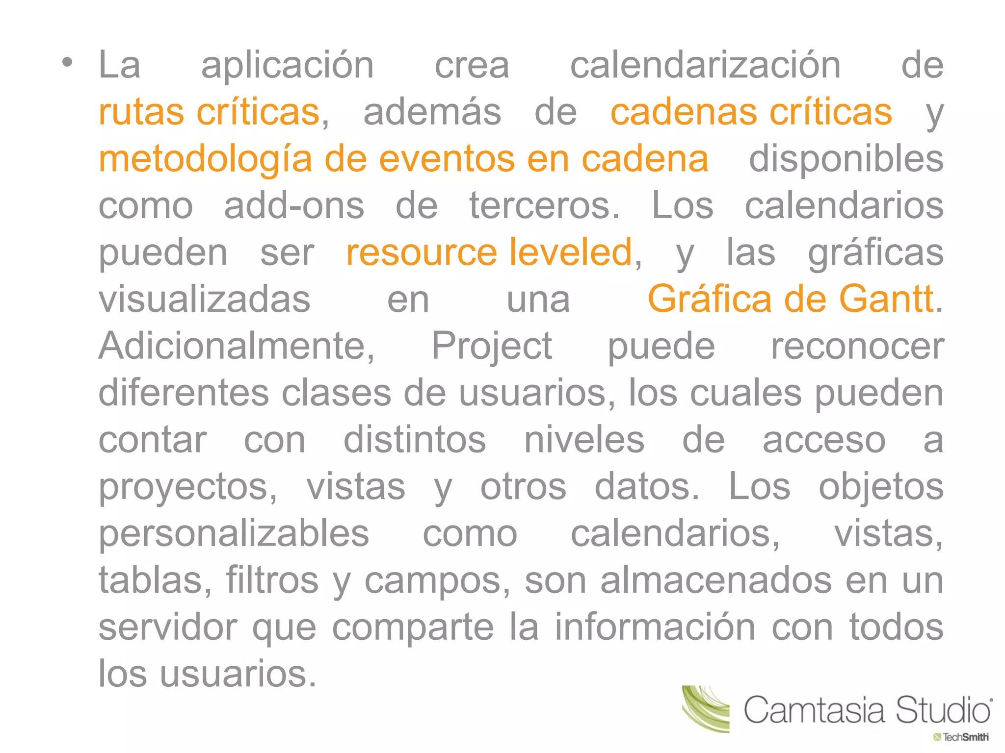 • La    aplicación      crea   calendarización  de
  rutas críticas, además de cadenas críticas y
  metodología de eventos en cadena disponibles
  como add-ons de terceros. Los calendarios
  pueden ser resource leveled, y las gráficas
  visualizadas       en     una    Gráfica de Gantt.
  Adicionalmente, Project puede reconocer
  diferentes clases de usuarios, los cuales pueden
  contar con distintos niveles de acceso a
  proyectos, vistas y otros datos. Los objetos
  personalizables como calendarios, vistas,
  tablas, filtros y campos, son almacenados en un
  servidor que comparte la información con todos
  los usuarios.
 