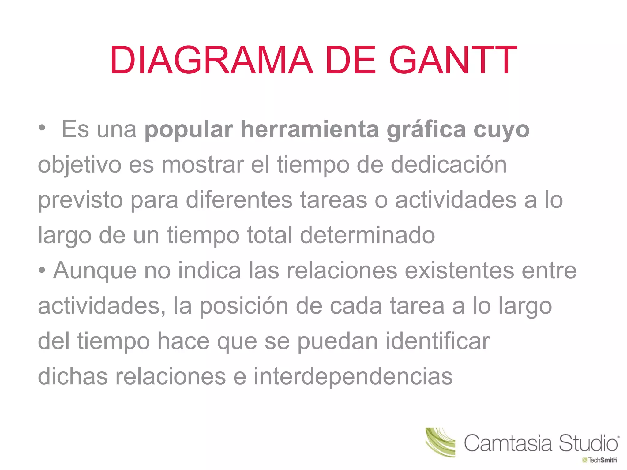 DIAGRAMA DE GANTT
• Es una popular herramienta gráfica cuyo
objetivo es mostrar el tiempo de dedicación
previsto para diferentes tareas o actividades a lo
largo de un tiempo total determinado
• Aunque no indica las relaciones existentes entre
actividades, la posición de cada tarea a lo largo
del tiempo hace que se puedan identificar
dichas relaciones e interdependencias
 