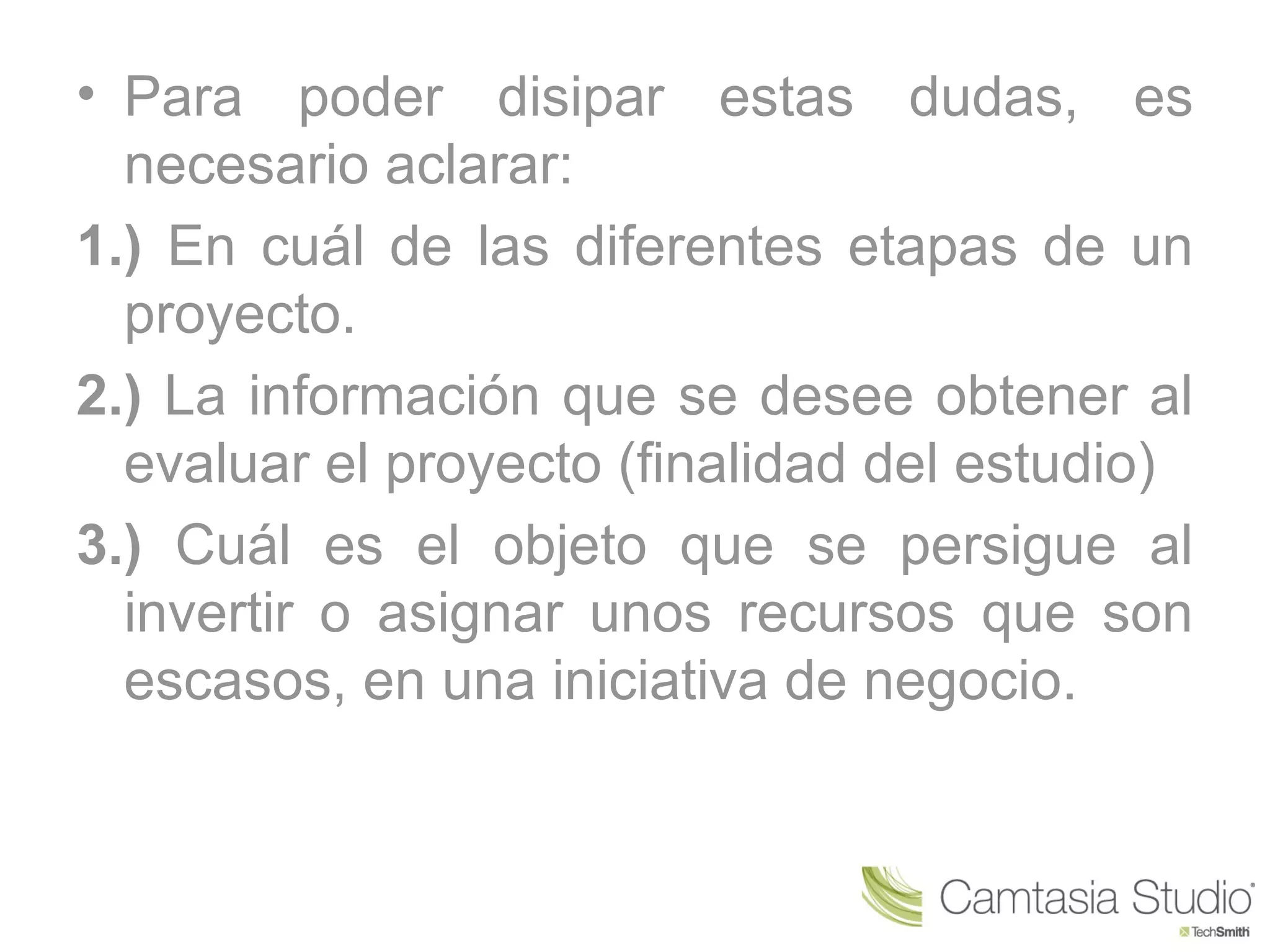 • Para poder disipar estas dudas, es
  necesario aclarar:
1.) En cuál de las diferentes etapas de un
  proyecto.
2.) La información que se desee obtener al
  evaluar el proyecto (finalidad del estudio)
3.) Cuál es el objeto que se persigue al
  invertir o asignar unos recursos que son
  escasos, en una iniciativa de negocio.
 