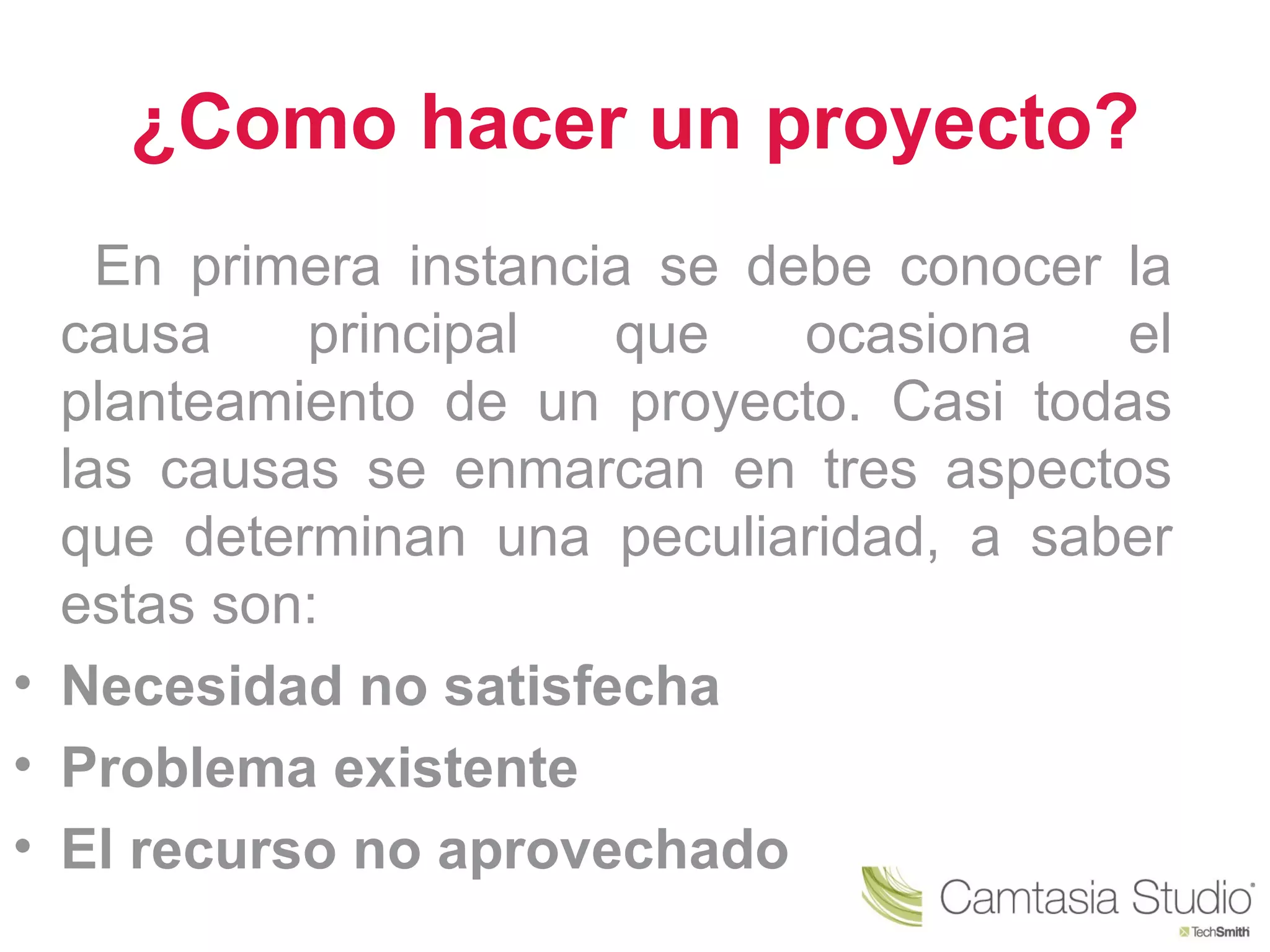 ¿Como hacer un proyecto?
    En primera instancia se debe conocer la
  causa    principal   que    ocasiona   el
  planteamiento de un proyecto. Casi todas
  las causas se enmarcan en tres aspectos
  que determinan una peculiaridad, a saber
  estas son:
• Necesidad no satisfecha
• Problema existente
• El recurso no aprovechado
 