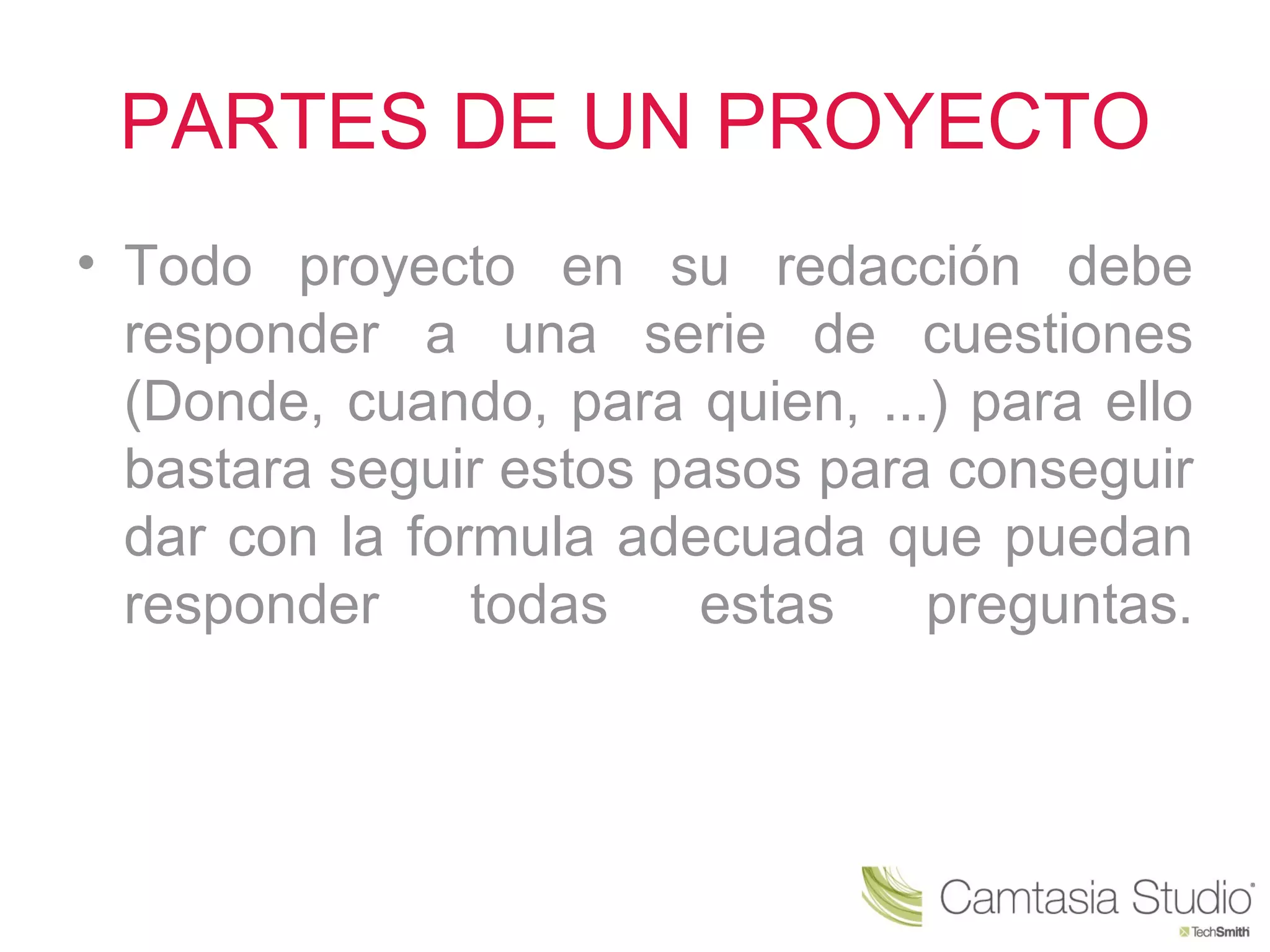 PARTES DE UN PROYECTO
• Todo proyecto en su redacción debe
  responder a una serie de cuestiones
  (Donde, cuando, para quien, ...) para ello
  bastara seguir estos pasos para conseguir
  dar con la formula adecuada que puedan
  responder     todas    estas   preguntas.
 