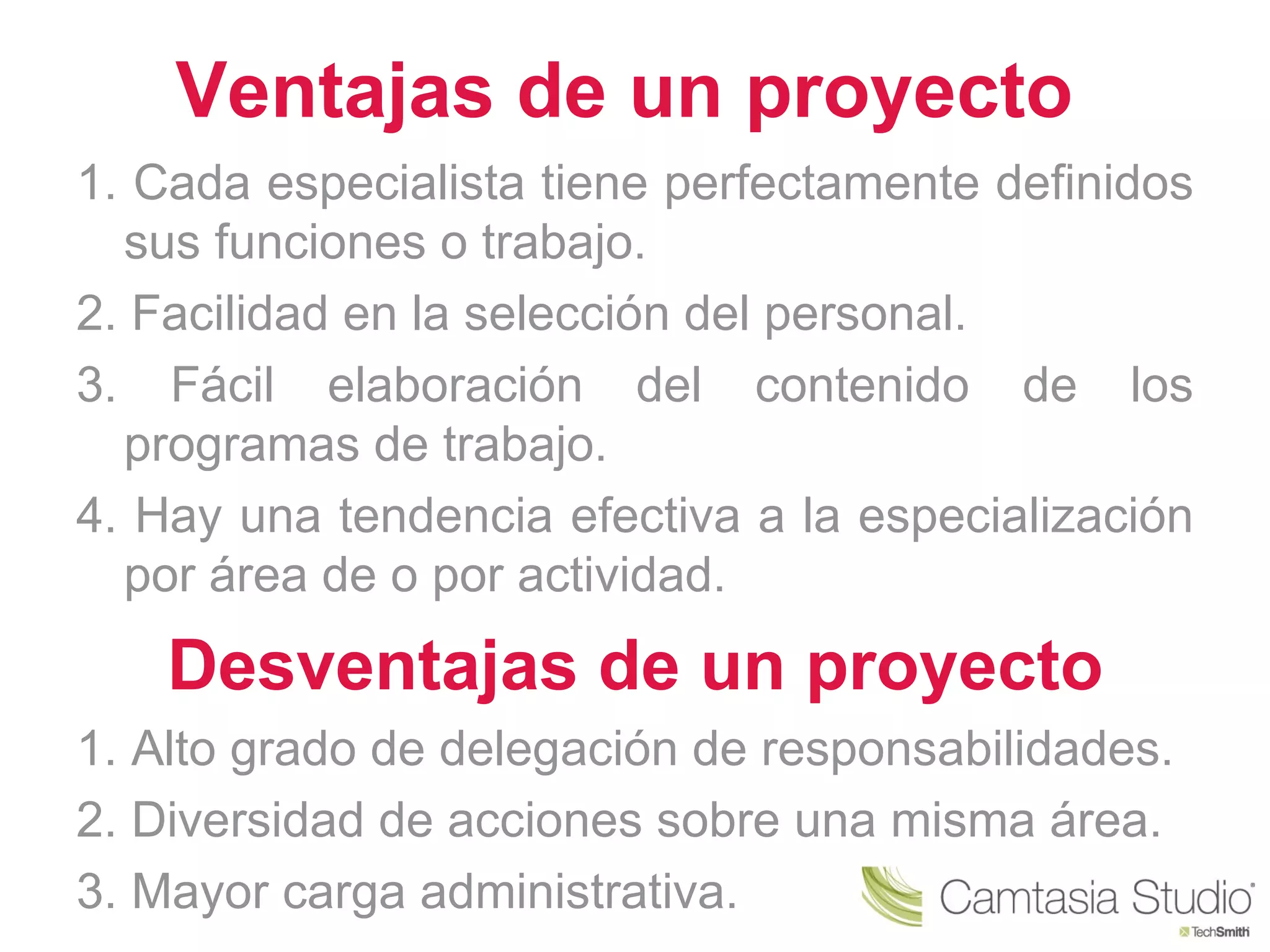 Ventajas de un proyecto
1. Cada especialista tiene perfectamente definidos
  sus funciones o trabajo.
2. Facilidad en la selección del personal.
3. Fácil elaboración del contenido de los
  programas de trabajo.
4. Hay una tendencia efectiva a la especialización
  por área de o por actividad.
    Desventajas de un proyecto
1. Alto grado de delegación de responsabilidades.
2. Diversidad de acciones sobre una misma área.
3. Mayor carga administrativa.
 