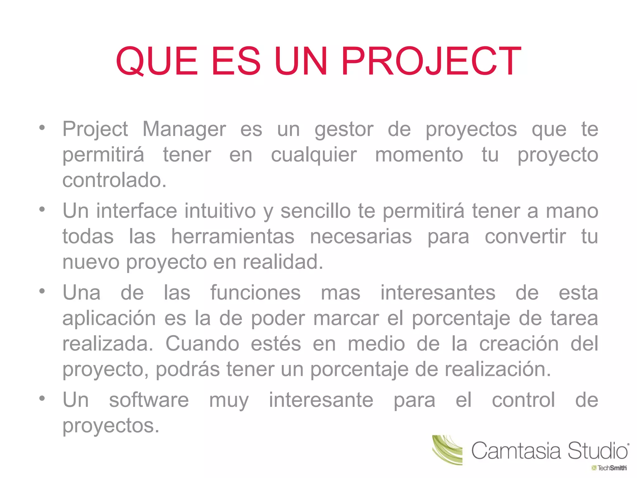 QUE ES UN PROJECT
• Project Manager es un gestor de proyectos que te
  permitirá tener en cualquier momento tu proyecto
  controlado.
• Un interface intuitivo y sencillo te permitirá tener a mano
  todas las herramientas necesarias para convertir tu
  nuevo proyecto en realidad.
• Una de las funciones mas interesantes de esta
  aplicación es la de poder marcar el porcentaje de tarea
  realizada. Cuando estés en medio de la creación del
  proyecto, podrás tener un porcentaje de realización.
• Un software muy interesante para el control de
  proyectos.
 