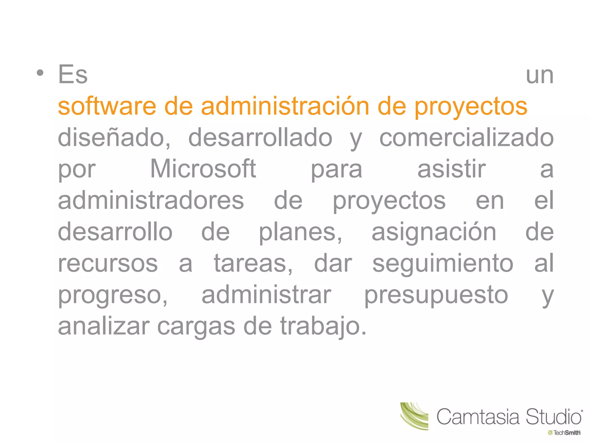• Es                                     un
  software de administración de proyectos
  diseñado, desarrollado y comercializado
  por     Microsoft     para    asistir   a
  administradores de proyectos en el
  desarrollo de planes, asignación de
  recursos a tareas, dar seguimiento al
  progreso, administrar presupuesto y
  analizar cargas de trabajo.
 