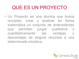 QUE ES UN PROYECTO
• Un Proyecto es una técnica que busca
  recopilar, crear y analizar en forma
  sistemática un conjunto de antecedentes
  que permitan juzgar cualitativa y
  cuantitativamente     las  ventajas   y
  desventajas de asignar recursos a una
  determinada iniciativa.
 