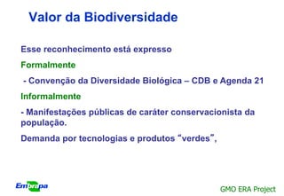 Valor da Biodiversidade

Esse reconhecimento está expresso
Formalmente
- Convenção da Diversidade Biológica – CDB e Agenda 21
Informalmente
- Manifestações públicas de caráter conservacionista da
população.
Demanda por tecnologias e produtos “verdes”,




                                               GMO ERA Project
 
