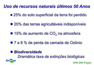 Uso de recursos naturais últimos 50 Anos
    25% do solo superficial da terra foi perdido

    20% das terras agricultáveis indisponíveis

    15% de aumento de CO2 na atmosfera

    7 a 8 % de perda da camada de Ozônio

    Biodiversidade
       Dramática taxa de extinções biológicas
                                        GMO ERA Project
 