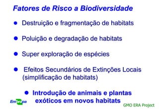 Fatores de Risco a Biodiversidade
 Destruição e fragmentação de habitats

 Poluição e degradação de habitats

 Super exploração de espécies

 Efeitos Secundários de Extinções Locais
  (simplificação de habitats)

    Introdução de animais e plantas
      exóticos em novos habitats
                                      GMO ERA Project
 