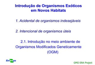 Introdução de Organismos Exóticos
        em Novos Habitats

1. Acidental de organismos indesejáveis

2. Intencional de organismos úteis

   2.1. Introdução no meio ambiente de
Organismos Modificados Geneticamente
                    (OGM)

                                     GMO ERA Project
 