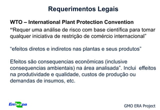 Requerimentos Legais
WTO – International Plant Protection Convention
“Requer uma análise de risco com base científica para tomar
qualquer iniciativa de restrição de comércio internacional”

“efeitos diretos e indiretos nas plantas e seus produtos”

Efeitos são consequencias econömicas (inclusive
consequencias ambientais) na área analisada”. Inclui effeitos
na produtividade e qualidade, custos de produção ou
demandas de insumos, etc.



                                                 GMO ERA Project
 