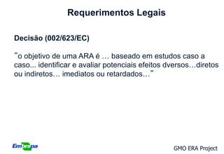 Requerimentos Legais

Decisão (002/623/EC)

”o objetivo de uma ARA é … baseado em estudos caso a
caso... identificar e avaliar potenciais efeitos dversos…diretos
ou indiretos… imediatos ou retardados…”




                                                 GMO ERA Project
 