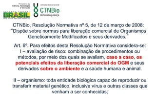 CTNBio, Resolução Normativa nº 5, de 12 de março de 2008:
“Dispõe sobre normas para liberação comercial de Organismos
       Geneticamente Modificados e seus derivados.”
 Art. 6º. Para efeitos desta Resolução Normativa considera-se:
    I – avaliação de risco: combinação de procedimentos ou
  métodos, por meio dos quais se avaliam, caso a caso, os
 potenciais efeitos da liberação comercial do OGM e seus
   derivados sobre o ambiente e a saúde humana e animal.

 II – organismo: toda entidade biológica capaz de reproduzir ou
transferir material genético, inclusive vírus e outras classes que
                    venham a ser conhecidas;
 