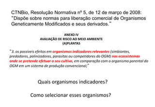 CTNBio, Resolução Normativa nº 5, de 12 de março de 2008:
“Dispõe sobre normas para liberação comercial de Organismos
Geneticamente Modificados e seus derivados.”

                               ANEXO IV
                 AVALIAÇÃO DE RISCO AO MEIO AMBIENTE
                              (A)PLANTAS

“3. os possíveis efeitos em organismos indicadores relevantes (simbiontes,
predadores, polinizadores, parasitas ou competidores do OGM) nos ecossistemas
onde se pretende efetuar o seu cultivo, em comparação com o organismo parental do
OGM em um sistema de produção convencional;”



                Quais organismos indicadores?

            Como selecionar esses organismos?
 