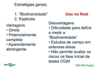 Estratégias gerais:

    1. “Biodiversidade”             Uso no final
    2. Espécies
                          Desvantagens
Vantagens
                          • Dificuldade para definir
• Direta
                          e medir a
• Potencialmente
                          “Biodiversidade”
completa
                          • Estudos de campo em
• Aparentemente
                          extensas áreas
abrangente
                          • Não permite avaliar os
                          riscos na fase inicial de
                          testes OGM
                                          GMO ERA Project
 