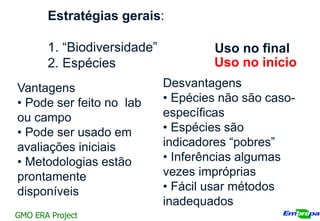 Estratégias gerais:

       1. “Biodiversidade”           Uso no final
       2. Espécies                   Uso no início
Vantagens                    Desvantagens
• Pode ser feito no lab      • Epécies não são caso-
ou campo                     específicas
• Pode ser usado em          • Espécies são
avaliações iniciais          indicadores “pobres”
• Metodologias estão         • Inferências algumas
prontamente                  vezes impróprias
disponíveis                  • Fácil usar métodos
                             inadequados
GMO ERA Project
 