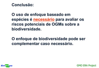 Conclusão:

O uso de enfoque baseado em
espécies é necessário para avaliar os
riscos potenciais de OGMs sobre a
biodiversidade.

O enfoque de biodiversidade pode ser
complementar caso necessário.




                                 GMO ERA Project
 