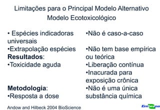 Limitações para o Principal Modelo Alternativo
              Modelo Ecotoxicológico

• Espécies indicadoras              •Não é caso-a-caso
universais
•Extrapolação espécies              •Não tem base empírica
Resultados:                         ou teórica
•Toxicidade aguda                   •Liberação contínua
                                    •Inacurada para
                                    exposição crônica
Metodologia:                        •Não é uma única
•Resposta a dose                    substância química
Andow and Hilbeck 2004 BioScience
 
