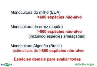 Monocultura do milho (EUA)
              >600 espécies não-alvo

Monocultura do arroz (Japão)
               >800 espécies não-alvo
         (incluindo espécies ameaçadas)

Monocultura Algodão (Brasil)
 estimativas de >800 espécies não-alvo

 Espécies demais para avaliar todas
                                 GMO ERA Project
 
