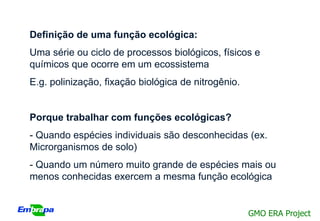 Definição de uma função ecológica:
Uma série ou ciclo de processos biológicos, físicos e
químicos que ocorre em um ecossistema
E.g. polinização, fixação biológica de nitrogênio.


Porque trabalhar com funções ecológicas?
- Quando espécies individuais são desconhecidas (ex.
Microrganismos de solo)
- Quando um número muito grande de espécies mais ou
menos conhecidas exercem a mesma função ecológica


                                                     GMO ERA Project
 