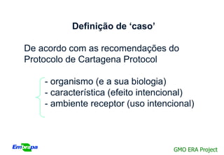 Definição de ‘caso’

De acordo com as recomendações do
Protocolo de Cartagena Protocol

    - organismo (e a sua biologia)
    - característica (efeito intencional)
    - ambiente receptor (uso intencional)



                                   GMO ERA Project
 