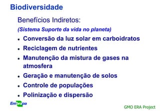 Biodiversidade
 Benefícios Indiretos:
 (Sistema Suporte da vida no planeta)
    Conversão da luz solar em carboidratos
    Reciclagem de nutrientes
    Manutenção da mistura de gases na
     atmosfera
    Geração e manutenção de solos
    Controle de populações
    Polinização e dispersão
                                        GMO ERA Project
 