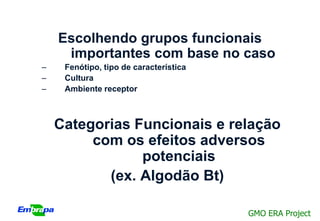 Escolhendo grupos funcionais
     importantes com base no caso
–    Fenótipo, tipo de característica
–    Cultura
–    Ambiente receptor



    Categorias Funcionais e relação
         com os efeitos adversos
                potenciais
           (ex. Algodão Bt)

                                        GMO ERA Project
 