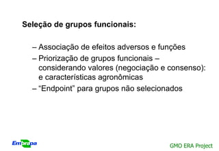 Seleção de grupos funcionais:

  – Associação de efeitos adversos e funções
  – Priorização de grupos funcionais –
    considerando valores (negociação e consenso):
    e características agronômicas
  – “Endpoint” para grupos não selecionados




                                       GMO ERA Project
 